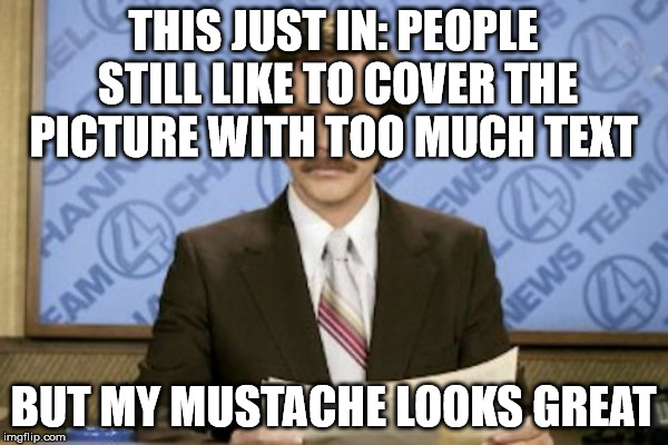 mustache | THIS JUST IN: PEOPLE STILL LIKE TO COVER THE PICTURE WITH TOO MUCH TEXT; BUT MY MUSTACHE LOOKS GREAT | image tagged in mustache,ron burgundy | made w/ Imgflip meme maker