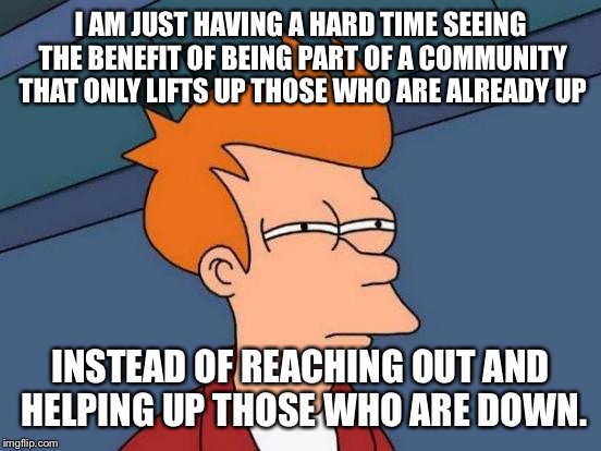 Futurama Fry | I AM JUST HAVING A HARD TIME SEEING THE BENEFIT OF BEING PART OF A COMMUNITY THAT ONLY LIFTS UP THOSE WHO ARE ALREADY UP; INSTEAD OF REACHING OUT AND HELPING UP THOSE WHO ARE DOWN. | image tagged in memes,futurama fry | made w/ Imgflip meme maker
