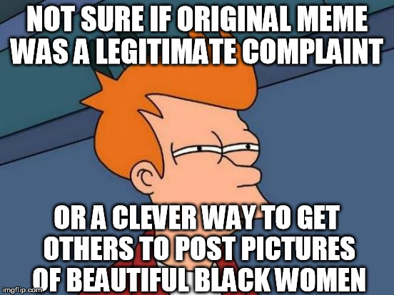 Futurama Fry Meme | NOT SURE IF ORIGINAL MEME WAS A LEGITIMATE COMPLAINT OR A CLEVER WAY TO GET OTHERS TO POST PICTURES OF BEAUTIFUL BLACK WOMEN | image tagged in memes,futurama fry | made w/ Imgflip meme maker