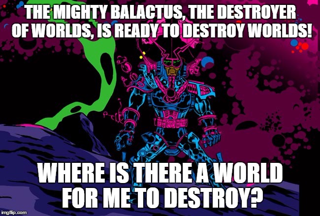 behold...........BALACTUS! | THE MIGHTY BALACTUS, THE DESTROYER OF WORLDS, IS READY TO DESTROY WORLDS! WHERE IS THERE A WORLD FOR ME TO DESTROY? | image tagged in balactus,minoriteam | made w/ Imgflip meme maker