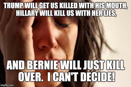 First World Problems | TRUMP WILL GET US KILLED WITH HIS MOUTH, HILLARY WILL KILL US WITH HER LIES, AND BERNIE WILL JUST KILL OVER.  I CAN'T DECIDE! | image tagged in memes,first world problems | made w/ Imgflip meme maker