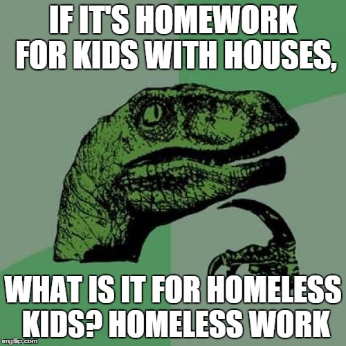 Homeless work | IF IT'S HOMEWORK FOR KIDS WITH HOUSES, WHAT IS IT FOR HOMELESS KIDS? HOMELESS WORK | image tagged in memes,philosoraptor | made w/ Imgflip meme maker