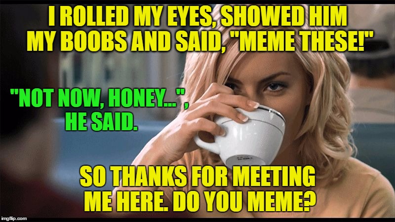 woman with coffee cup | I ROLLED MY EYES, SHOWED HIM MY BOOBS AND SAID, "MEME THESE!" SO THANKS FOR MEETING ME HERE. DO YOU MEME? "NOT NOW, HONEY...", HE SAID. | image tagged in woman with coffee cup | made w/ Imgflip meme maker