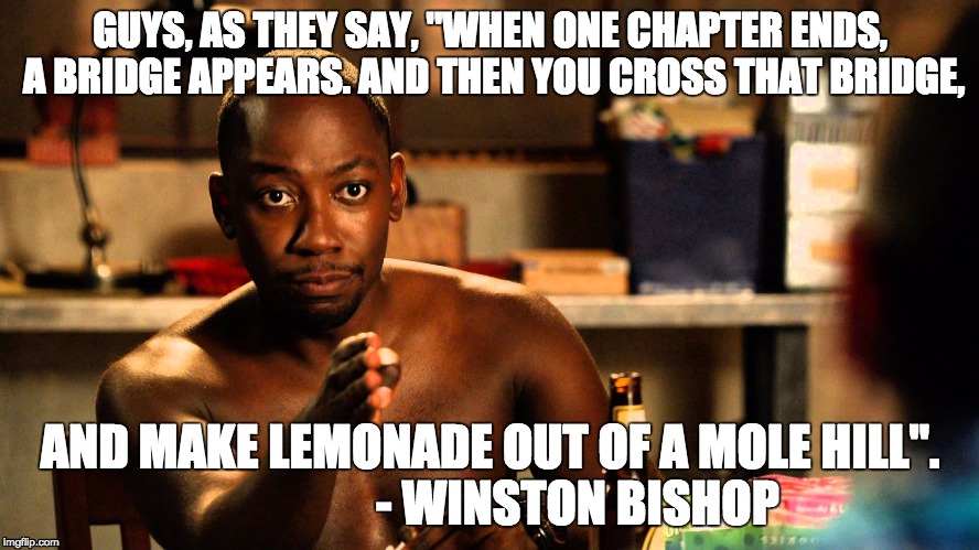 WinstonWisdom | GUYS, AS THEY SAY, "WHEN ONE CHAPTER ENDS, A BRIDGE APPEARS. AND THEN YOU CROSS THAT BRIDGE, AND MAKE LEMONADE OUT OF A MOLE HILL". 
















- WINSTON BISHOP | image tagged in new girl,winston,wisdom | made w/ Imgflip meme maker