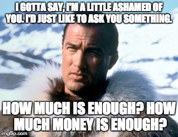 I GOTTA SAY, I'M A LITTLE ASHAMED OF YOU.
I'D JUST LIKE TO ASK YOU SOMETHING. HOW MUCH IS ENOUGH?
HOW MUCH MONEY IS ENOUGH? | made w/ Imgflip meme maker