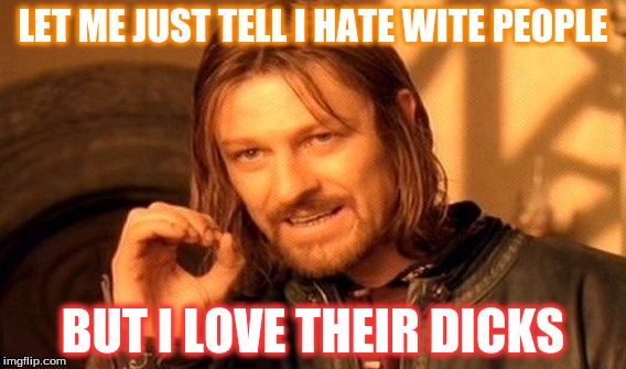 One Does Not Simply Meme | LET ME JUST TELL I HATE WITE PEOPLE; BUT I LOVE THEIR DICKS | image tagged in memes,one does not simply | made w/ Imgflip meme maker