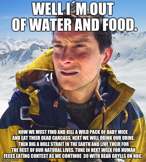 Bear Grylls | WELL I´M OUT OF WATER AND FOOD. NOW WE MUST FIND AND KILL A WILD PACK OF BABY MICE AND EAT THEIR DEAD CARCASS. NEXT WE WILL DRINK OUR URINE. THEN DIG A HOLE STRAIT IN THE EARTH AND LIVE THEIR FOR THE REST OF OUR NATURAL LIVES. TUNE IN NEXT WEEK FOR HUMAN FECES EATING CONTEST AS WE CONTINUE  39 WITH BEAR GRYLLS ON NBC. | image tagged in memes,bear grylls | made w/ Imgflip meme maker
