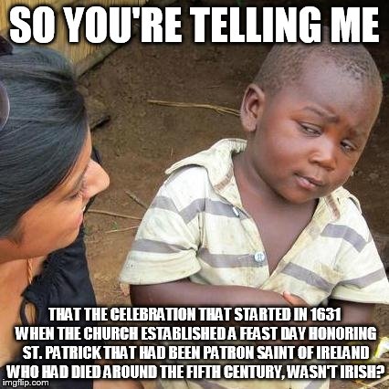 Third World Skeptical Kid Meme | SO YOU'RE TELLING ME THAT THE CELEBRATION THAT STARTED IN 1631 WHEN THE CHURCH ESTABLISHED A FEAST DAY HONORING ST. PATRICK THAT HAD BEEN PA | image tagged in memes,third world skeptical kid | made w/ Imgflip meme maker