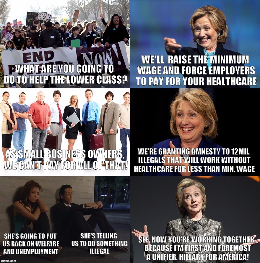 hillary explains her financial plans | WE'LL  RAISE THE MINIMUM WAGE AND FORCE EMPLOYERS TO PAY FOR YOUR HEALTHCARE; WHAT ARE YOU GOING TO DO TO HELP THE LOWER CLASS? AS SMALL BUSINESS OWNERS, WE CAN'T PAY FOR ALL OF THAT! WE'RE GRANTING AMNESTY TO 12MIL ILLEGALS THAT WILL WORK WITHOUT HEALTHCARE FOR LESS THAN MIN. WAGE; SHE'S TELLING US TO DO SOMETHING ILLEGAL; SHE'S GOING TO PUT US BACK ON WELFARE AND UNEMPLOYMENT; SEE, NOW YOU'RE WORKING TOGETHER. BECAUSE I'M FIRST AND FOREMOST A UNIFIER. HILLARY FOR AMERICA! | image tagged in hillary clinton,election 2016,economics,political meme,original meme,straight to the front page | made w/ Imgflip meme maker