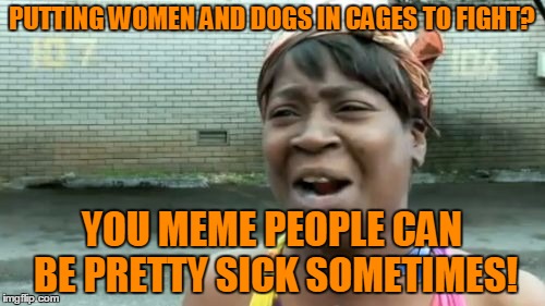 Ain't Nobody Got Time For That Meme | PUTTING WOMEN AND DOGS IN CAGES TO FIGHT? YOU MEME PEOPLE CAN BE PRETTY SICK SOMETIMES! | image tagged in memes,aint nobody got time for that | made w/ Imgflip meme maker