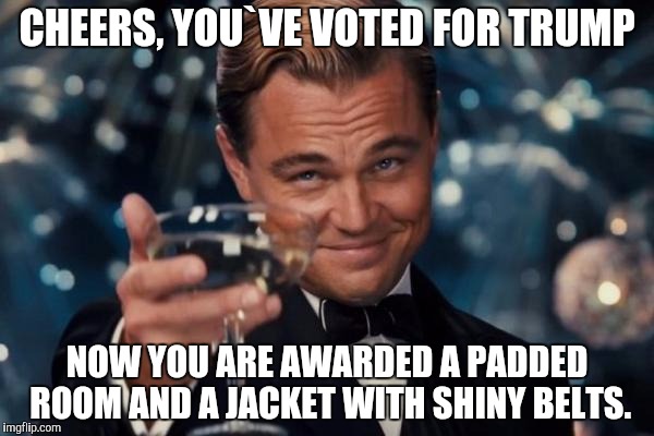 Leonardo Dicaprio Cheers | CHEERS, YOU`VE VOTED FOR TRUMP; NOW YOU ARE AWARDED A PADDED ROOM AND A JACKET WITH SHINY BELTS. | image tagged in memes,leonardo dicaprio cheers | made w/ Imgflip meme maker