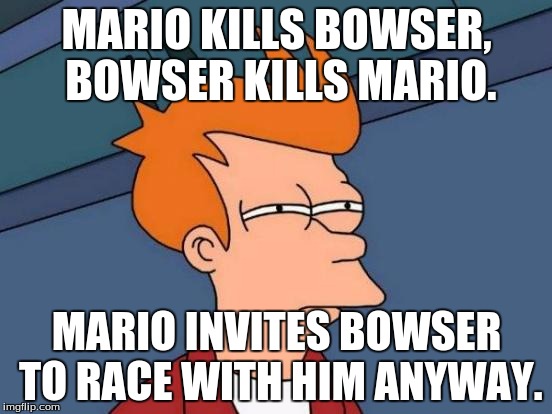 Futurama Fry | MARIO KILLS BOWSER, BOWSER KILLS MARIO. MARIO INVITES BOWSER TO RACE WITH HIM ANYWAY. | image tagged in memes,futurama fry | made w/ Imgflip meme maker