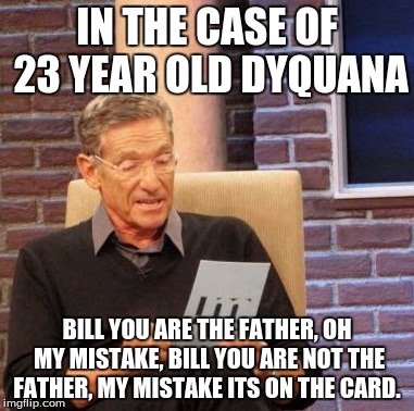 Maury Lie Detector | IN THE CASE OF 23 YEAR OLD DYQUANA; BILL YOU ARE THE FATHER, OH MY MISTAKE, BILL YOU ARE NOT THE FATHER, MY MISTAKE ITS ON THE CARD. | image tagged in memes,maury lie detector | made w/ Imgflip meme maker
