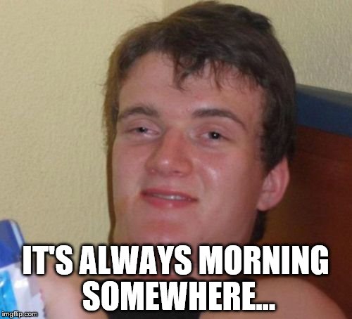 10 Guy Meme | IT'S ALWAYS MORNING SOMEWHERE... | image tagged in memes,10 guy | made w/ Imgflip meme maker