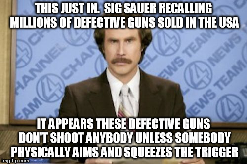 Remember, guns don't kill people of their own free will. | THIS JUST IN.  SIG SAUER RECALLING MILLIONS OF DEFECTIVE GUNS SOLD IN THE USA; IT APPEARS THESE DEFECTIVE GUNS DON'T SHOOT ANYBODY UNLESS SOMEBODY PHYSICALLY AIMS AND SQUEEZES THE TRIGGER | image tagged in memes,ron burgundy,gun control,guns don't kill people | made w/ Imgflip meme maker
