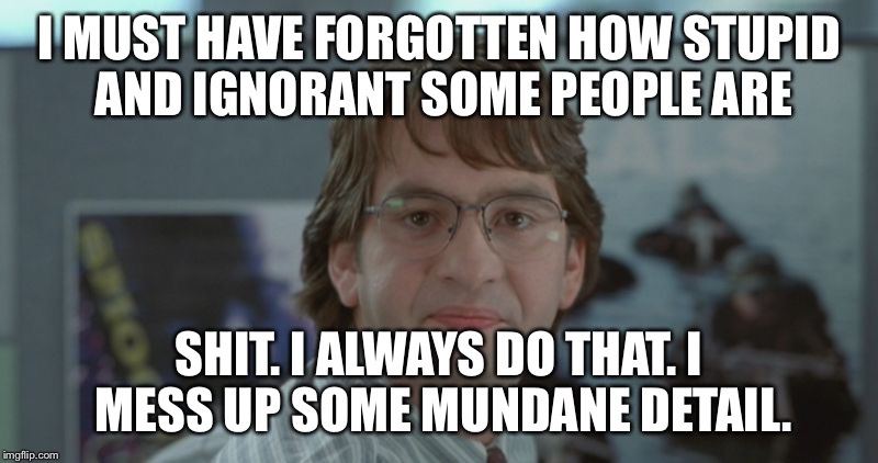 Michael Bolton Office Space | I MUST HAVE FORGOTTEN HOW STUPID AND IGNORANT SOME PEOPLE ARE; SHIT. I ALWAYS DO THAT. I MESS UP SOME MUNDANE DETAIL. | image tagged in michael bolton office space | made w/ Imgflip meme maker