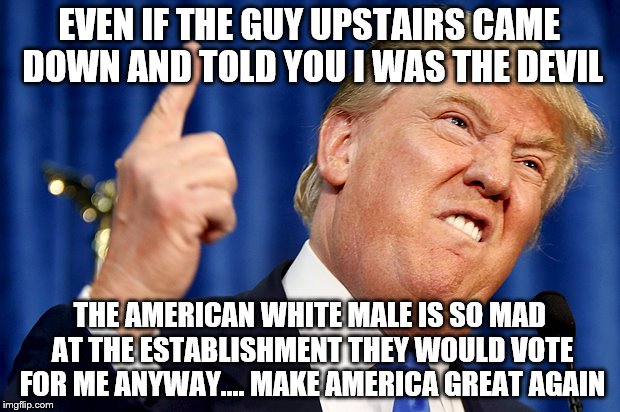 Donald Trump | EVEN IF THE GUY UPSTAIRS CAME DOWN AND TOLD YOU I WAS THE DEVIL; THE AMERICAN WHITE MALE IS SO MAD AT THE ESTABLISHMENT THEY WOULD VOTE FOR ME ANYWAY.... MAKE AMERICA GREAT AGAIN | image tagged in donald trump | made w/ Imgflip meme maker
