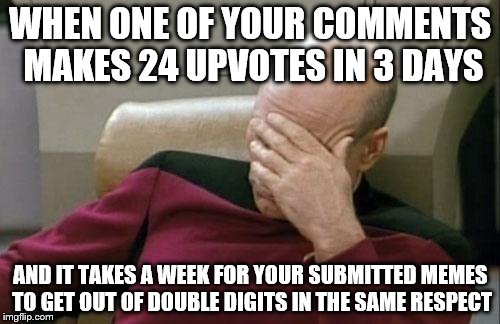 Let's be less stingy with the upvotes on submitted memes, guys. Please? | WHEN ONE OF YOUR COMMENTS MAKES 24 UPVOTES IN 3 DAYS; AND IT TAKES A WEEK FOR YOUR SUBMITTED MEMES TO GET OUT OF DOUBLE DIGITS IN THE SAME RESPECT | image tagged in memes,captain picard facepalm,inferno390 | made w/ Imgflip meme maker