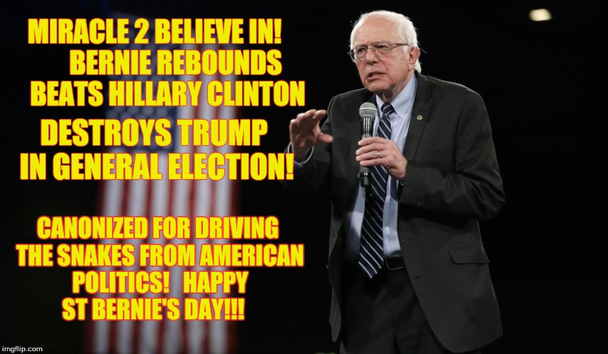 Happy St Bernie's Day! | MIRACLE 2 BELIEVE IN!   
    BERNIE REBOUNDS     BEATS HILLARY CLINTON; DESTROYS TRUMP IN GENERAL ELECTION! CANONIZED FOR DRIVING THE SNAKES FROM AMERICAN POLITICS!   HAPPY ST BERNIE'S DAY!!! | image tagged in bernie sanders,bernie,donald,trump,hillary,clinton | made w/ Imgflip meme maker