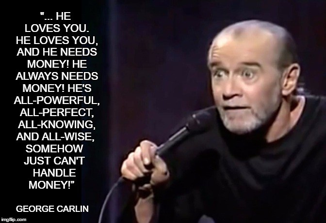 Carlin - God Needs Money |  "... HE LOVES YOU. HE LOVES YOU, AND HE NEEDS MONEY! HE ALWAYS NEEDS MONEY! HE'S ALL-POWERFUL, ALL-PERFECT, ALL-KNOWING, AND ALL-WISE, SOMEHOW JUST CAN'T HANDLE MONEY!”; GEORGE CARLIN | image tagged in tithing,tithe,god needs money,george carlin,god loves you,money in politics | made w/ Imgflip meme maker