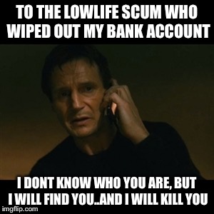 Liam Neeson Taken | TO THE LOWLIFE SCUM WHO WIPED OUT MY BANK ACCOUNT; I DONT KNOW WHO YOU ARE, BUT I WILL FIND YOU..AND I WILL KILL YOU | image tagged in memes,liam neeson taken | made w/ Imgflip meme maker