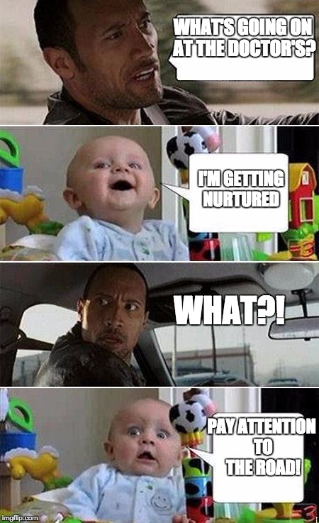 THE ROCK DRIVING BABY | WHAT'S GOING ON AT THE DOCTOR'S? I'M GETTING NURTURED; WHAT?! PAY ATTENTION TO THE ROAD! | image tagged in the rock driving baby | made w/ Imgflip meme maker