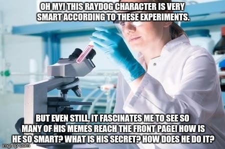 I wish I could storyboard this in some way, but oh well! I'm like a scientist, digging into meme secrets & solving a mystery! XD | OH MY! THIS RAYDOG CHARACTER IS VERY SMART ACCORDING TO THESE EXPERIMENTS. BUT EVEN STILL, IT FASCINATES ME TO SEE SO MANY OF HIS MEMES REACH THE FRONT PAGE! HOW IS HE SO SMART? WHAT IS HIS SECRET? HOW DOES HE DO IT? | image tagged in scientist researcher | made w/ Imgflip meme maker
