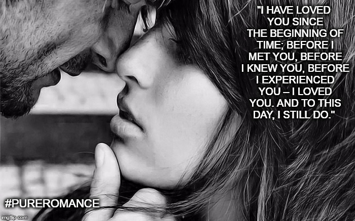 #PUREROMANCE | "I HAVE LOVED YOU SINCE THE BEGINNING OF TIME; BEFORE I MET YOU, BEFORE I KNEW YOU, BEFORE I EXPERIENCED YOU – I LOVED YOU. AND TO THIS DAY, I STILL DO."; #PUREROMANCE | image tagged in romance,love,couple,man,woman,us | made w/ Imgflip meme maker