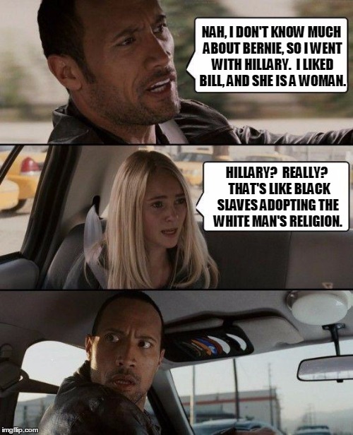 Political Shock Therapy | NAH, I DON'T KNOW MUCH ABOUT BERNIE, SO I WENT WITH HILLARY.  I LIKED BILL, AND SHE IS A WOMAN. HILLARY?  REALLY?  THAT'S LIKE BLACK SLAVES ADOPTING THE WHITE MAN'S RELIGION. | image tagged in memes,the rock driving,bernie sanders,hillary clinton,religion,slavery | made w/ Imgflip meme maker