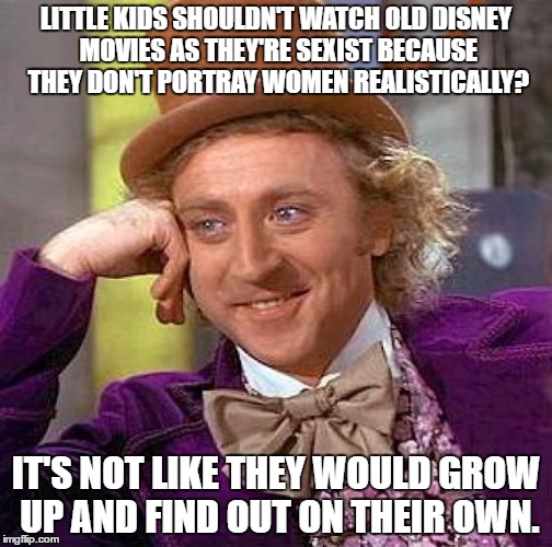 Creepy Condescending Wonka | LITTLE KIDS SHOULDN'T WATCH OLD DISNEY MOVIES AS THEY'RE SEXIST BECAUSE THEY DON'T PORTRAY WOMEN REALISTICALLY? IT'S NOT LIKE THEY WOULD GROW UP AND FIND OUT ON THEIR OWN. | image tagged in memes,creepy condescending wonka | made w/ Imgflip meme maker
