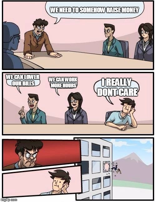 Boardroom Meeting Suggestion | WE NEED TO SOMEHOW RAISE MONEY; WE CAN LOWER OUR BILLS; WE CAN WORK MORE HOURS; I REALLY DONT CARE | image tagged in memes,boardroom meeting suggestion | made w/ Imgflip meme maker