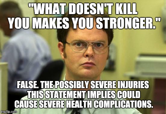 Dwight Schrute Meme | "WHAT DOESN'T KILL YOU MAKES YOU STRONGER."; FALSE. THE POSSIBLY SEVERE INJURIES THIS STATEMENT IMPLIES COULD CAUSE SEVERE HEALTH COMPLICATIONS. | image tagged in memes,dwight schrute | made w/ Imgflip meme maker