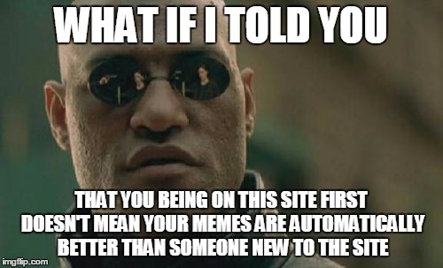 Matrix Morpheus Meme | WHAT IF I TOLD YOU THAT YOU BEING ON THIS SITE FIRST DOESN'T MEAN YOUR MEMES ARE AUTOMATICALLY BETTER THAN SOMEONE NEW TO THE SITE | image tagged in memes,matrix morpheus | made w/ Imgflip meme maker