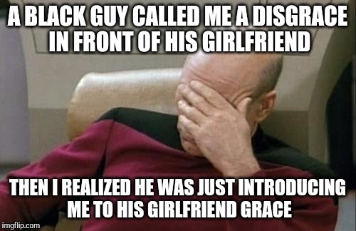 Captain Picard Facepalm Meme | A BLACK GUY CALLED ME A DISGRACE IN FRONT OF HIS GIRLFRIEND; THEN I REALIZED HE WAS JUST INTRODUCING ME TO HIS GIRLFRIEND GRACE | image tagged in memes,captain picard facepalm | made w/ Imgflip meme maker