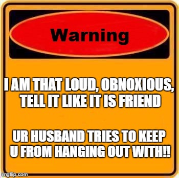 Warning Sign Meme | I AM THAT LOUD, OBNOXIOUS, TELL IT LIKE IT IS FRIEND; UR HUSBAND TRIES TO KEEP U FROM HANGING OUT WITH!! | image tagged in memes,warning sign | made w/ Imgflip meme maker