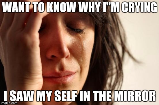 First World Problems | WANT TO KNOW WHY I"M CRYING; I SAW MY SELF IN THE MIRROR | image tagged in memes,first world problems | made w/ Imgflip meme maker