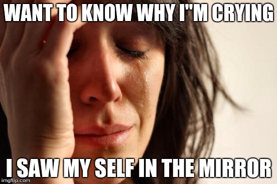 First World Problems Meme | WANT TO KNOW WHY I"M CRYING; I SAW MY SELF IN THE MIRROR | image tagged in memes,first world problems | made w/ Imgflip meme maker