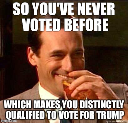Laughing Don Draper | SO YOU'VE NEVER VOTED BEFORE; WHICH MAKES YOU DISTINCTLY QUALIFIED TO VOTE FOR TRUMP | image tagged in laughing don draper | made w/ Imgflip meme maker