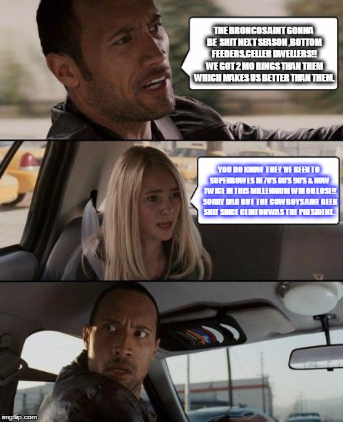 The Rock Driving Meme | THE BRONCOS AINT GONNA BE  SHIT NEXT SEASON ,BOTTOM FEEDERS,CELLER DWELLERS!! WE GOT 2 MO RINGS THAN THEM WHICH MAKES US BETTER THAN THEM. YOU DO KNOW THEY 'VE BEEN TO SUPERBOWLS IN 70'S 80'S 90'S & NOW TWICE IN THIS MILLENNIUM WIN OR LOSE!! SORRY DAD BUT THE COWBOYS AINT BEEN SHIT SINCE CLINTON WAS THE PRESIDENT. | image tagged in memes,the rock driving | made w/ Imgflip meme maker