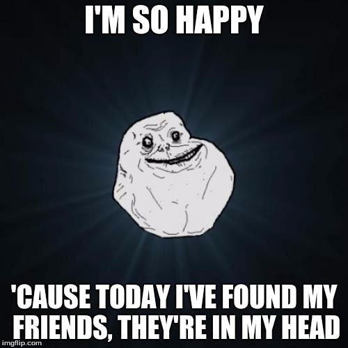 Forever Alone | I'M SO HAPPY; 'CAUSE TODAY I'VE FOUND MY FRIENDS, THEY'RE IN MY HEAD | image tagged in memes,forever alone | made w/ Imgflip meme maker