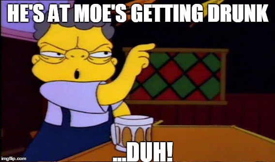 HE'S AT MOE'S GETTING DRUNK ...DUH! | made w/ Imgflip meme maker