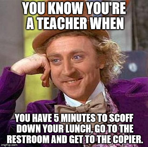 Creepy Condescending Wonka Meme | YOU KNOW YOU'RE A TEACHER WHEN; YOU HAVE 5 MINUTES TO SCOFF DOWN YOUR LUNCH, GO TO THE RESTROOM AND GET TO THE COPIER. | image tagged in memes,creepy condescending wonka | made w/ Imgflip meme maker