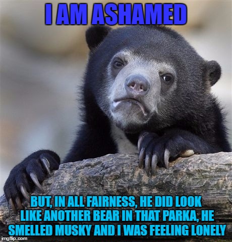 Confession Bear | I AM ASHAMED; BUT, IN ALL FAIRNESS, HE DID LOOK LIKE ANOTHER BEAR IN THAT PARKA, HE SMELLED MUSKY AND I WAS FEELING LONELY | image tagged in memes,confession bear | made w/ Imgflip meme maker