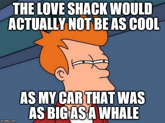 The Love Shack | THE LOVE SHACK WOULD ACTUALLY NOT BE AS COOL; AS MY CAR THAT WAS AS BIG AS A WHALE | image tagged in memes,futurama fry,music | made w/ Imgflip meme maker