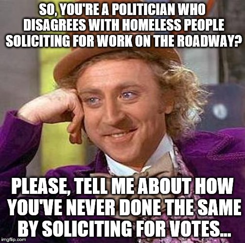 Signs within 200 feet of an intersection, no less. Please support: https://www.gofundme.com/spt6khyc | SO, YOU'RE A POLITICIAN WHO DISAGREES WITH HOMELESS PEOPLE SOLICITING FOR WORK ON THE ROADWAY? PLEASE, TELL ME ABOUT HOW YOU'VE NEVER DONE THE SAME BY SOLICITING FOR VOTES... | image tagged in memes,creepy condescending wonka | made w/ Imgflip meme maker