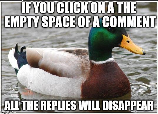 It's easier with meme comments as there is more space to click and it may be trickier on a phone - but it works  | IF YOU CLICK ON A THE EMPTY SPACE OF A COMMENT; ALL THE REPLIES WILL DISAPPEAR | image tagged in memes,actual advice mallard | made w/ Imgflip meme maker