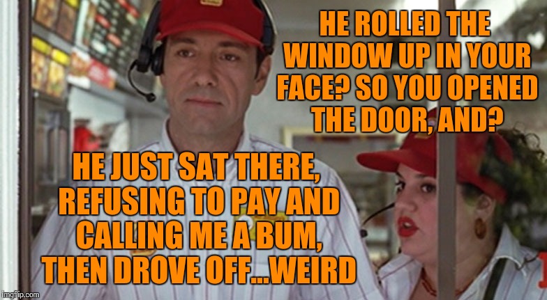 HE ROLLED THE WINDOW UP IN YOUR FACE? SO YOU OPENED THE DOOR, AND? HE JUST SAT THERE, REFUSING TO PAY AND CALLING ME A BUM, THEN DROVE OFF.. | made w/ Imgflip meme maker