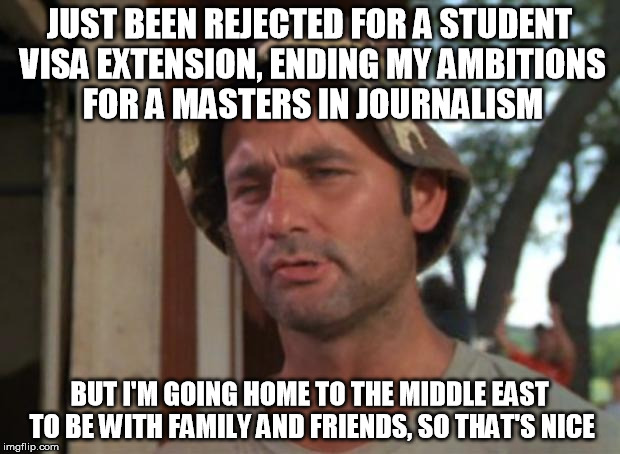 So I Got That Goin For Me Which Is Nice Meme | JUST BEEN REJECTED FOR A STUDENT VISA EXTENSION, ENDING MY AMBITIONS FOR A MASTERS IN JOURNALISM; BUT I'M GOING HOME TO THE MIDDLE EAST TO BE WITH FAMILY AND FRIENDS, SO THAT'S NICE | image tagged in memes,so i got that goin for me which is nice,AdviceAnimals | made w/ Imgflip meme maker