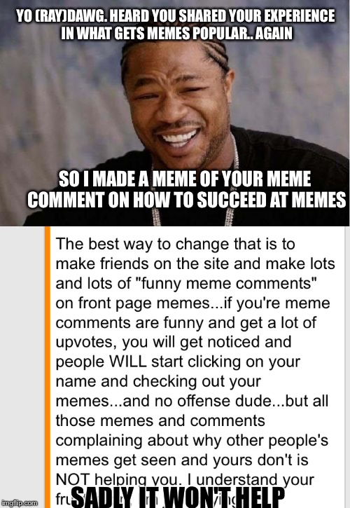 Memers be meme-ing, haters be hatin'  | YO (RAY)DAWG. HEARD YOU SHARED YOUR EXPERIENCE IN WHAT GETS MEMES POPULAR.. AGAIN; SO I MADE A MEME OF YOUR MEME COMMENT ON HOW TO SUCCEED AT MEMES; SADLY IT WON'T HELP | image tagged in yo dawg heard you,meme,raydog,welcome to imgflip | made w/ Imgflip meme maker