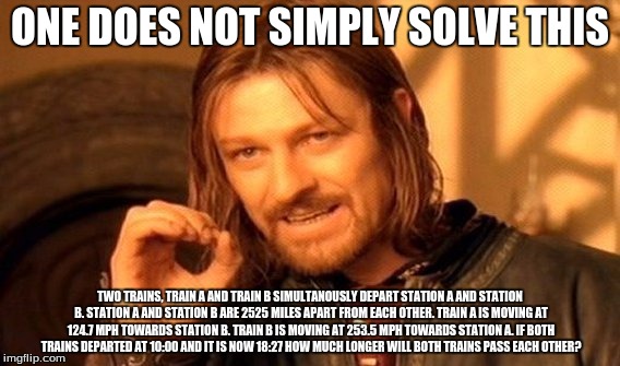 One Does Not Simply | ONE DOES NOT SIMPLY SOLVE THIS; TWO TRAINS, TRAIN A AND TRAIN B SIMULTANOUSLY DEPART STATION A AND STATION B. STATION A AND STATION B ARE 2525 MILES APART FROM EACH OTHER. TRAIN A IS MOVING AT 124.7 MPH TOWARDS STATION B. TRAIN B IS MOVING AT 253.5 MPH TOWARDS STATION A. IF BOTH TRAINS DEPARTED AT 10:00 AND IT IS NOW 18:27 HOW MUCH LONGER WILL BOTH TRAINS PASS EACH OTHER? | image tagged in memes,one does not simply | made w/ Imgflip meme maker